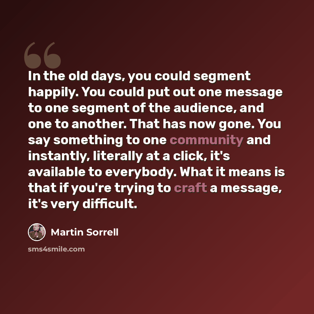 “In the old days, you could segment happily. You could put out one message to one segment of the audience, and one to another. That has now gone. You say something to one community and instantly, literally at a click, it's available to everybody. What it means is that if you're trying to craft a…” quote by Martin Sorrell
