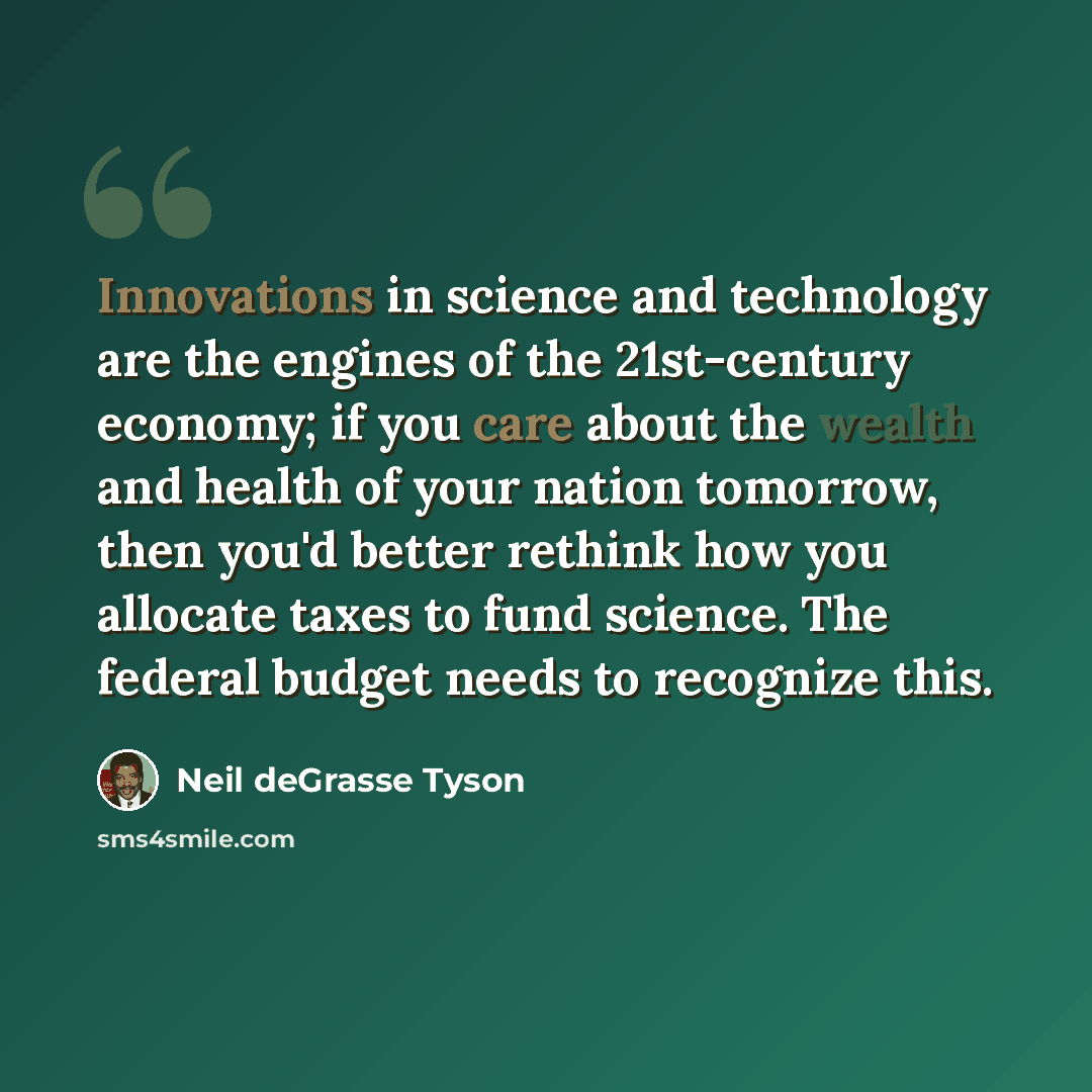 “Innovations in science and technology are the engines of the 21st-century economy; if you care about the wealth and health of your nation tomorrow, then you'd better rethink how you allocate taxes to fund science. The federal budget needs to recognize this.” quote by Neil deGrasse Tyson