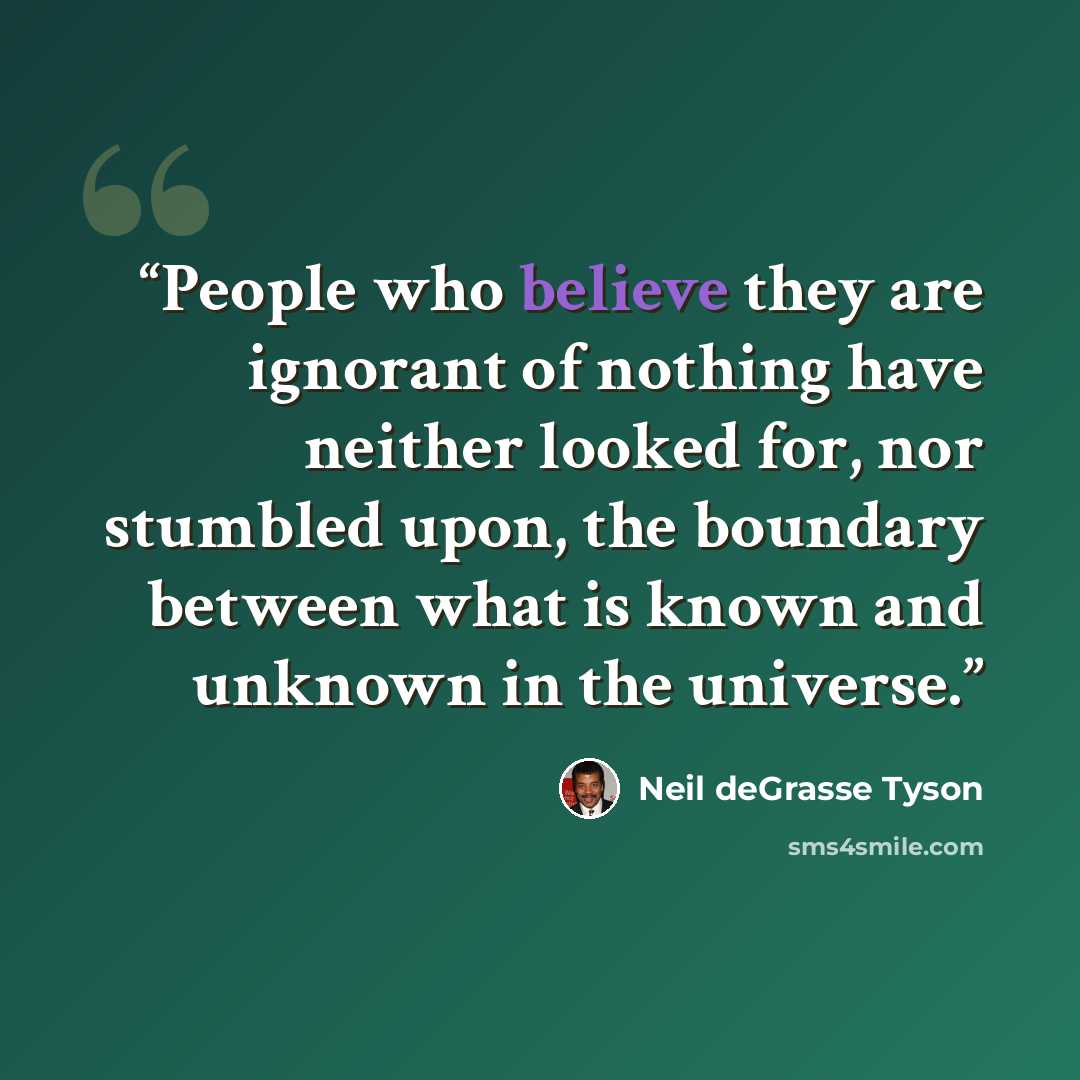 “People who believe they are ignorant of nothing have neither looked for, nor stumbled upon, the boundary between what is known and unknown in the universe.” quote by Neil deGrasse Tyson