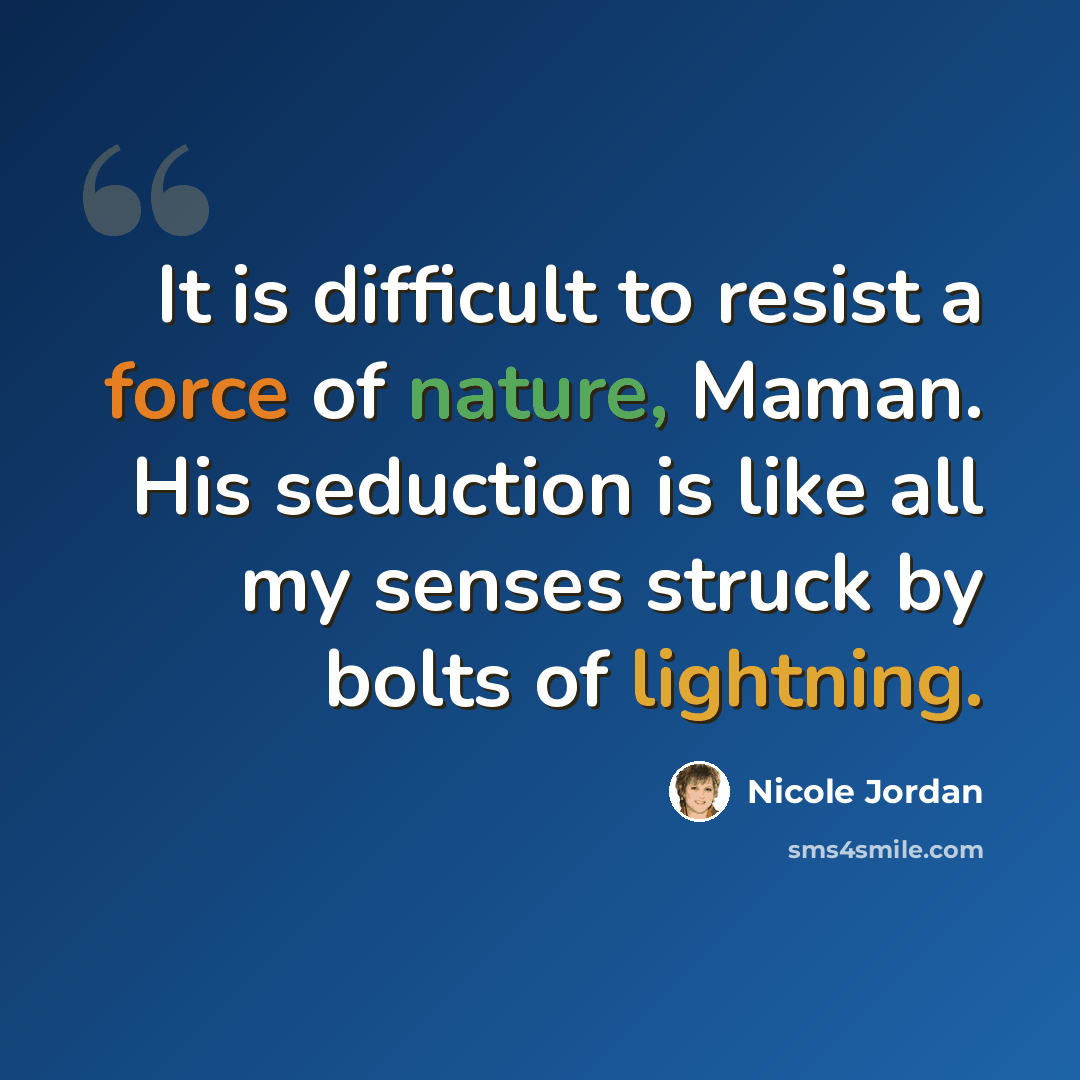 “It is difficult to resist a force of nature, Maman. His seduction is like all my senses struck by bolts of lightning.” quote by Nicole Jordan