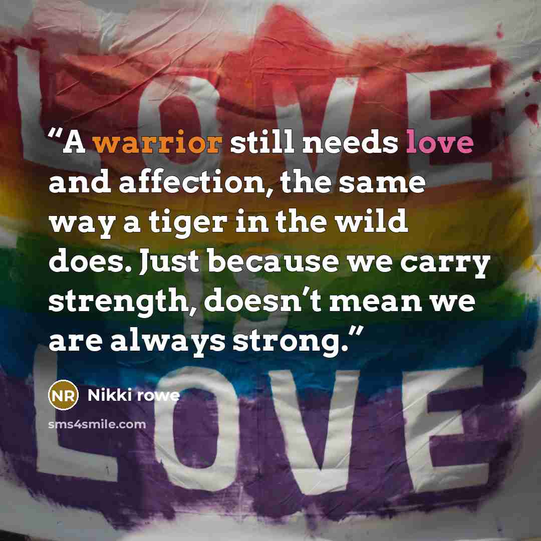 “A warrior still needs love and affection, the same way a tiger in the wild does. Just because we carry strength, doesn’t mean we are always strong.” quote by Nikki Rowe