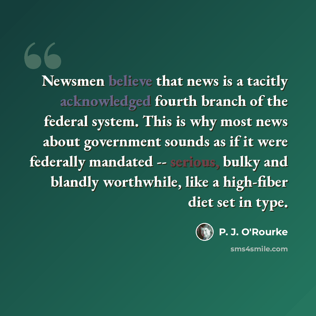 “Newsmen believe that news is a tacitly acknowledged fourth branch of the federal system. This is why most news about government sounds as if it were federally mandated -- serious, bulky and blandly worthwhile, like a high-fiber diet set in type.” quote by P. J. O'Rourke