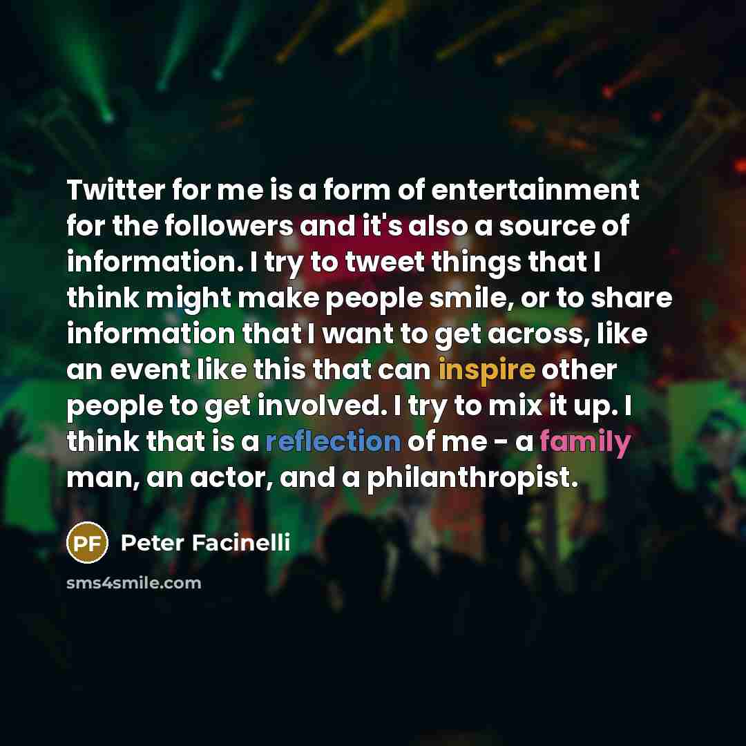 “Twitter for me is a form of entertainment for the followers and it's also a source of information. I try to tweet things that I think might make people smile, or to share information that I want to get across, like an event like this that can inspire other people to get involved. I try to mix it…” quote by Peter Facinelli