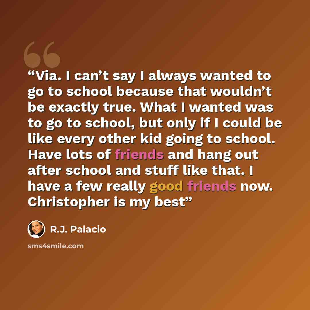 “Via. I can’t say I always wanted to go to school because that wouldn’t be exactly true. What I wanted was to go to school, but only if I could be like every other kid going to school. Have lots of friends and hang out after school and stuff like that. I have a few really good friends now…” quote by R.J. Palacio