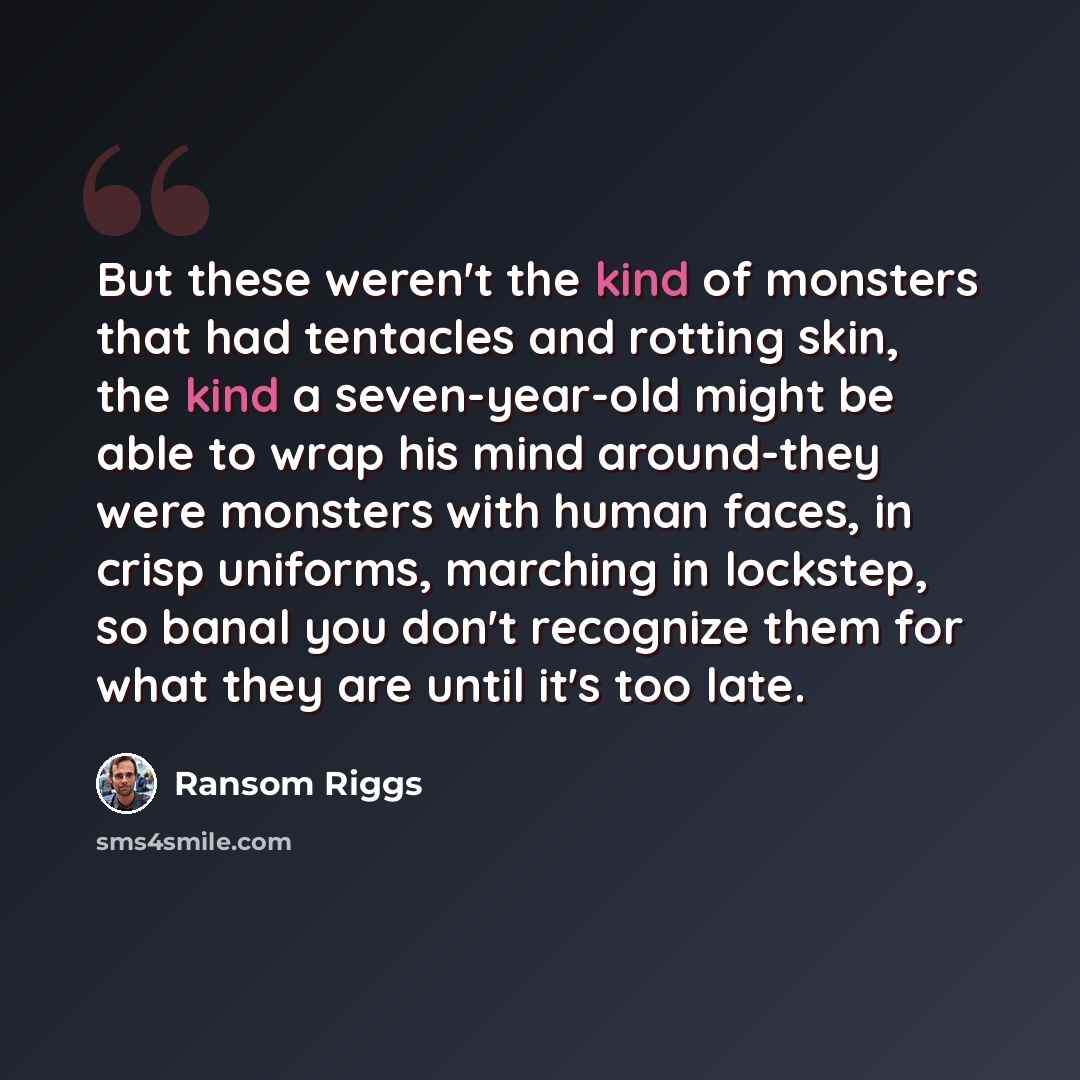 “But these weren't the kind of monsters that had tentacles and rotting skin, the kind a seven-year-old might be able to wrap his mind around-they were monsters with human faces, in crisp uniforms, marching in lockstep, so banal you don't recognize them for what they are until it's too late.” quote by Ransom Riggs