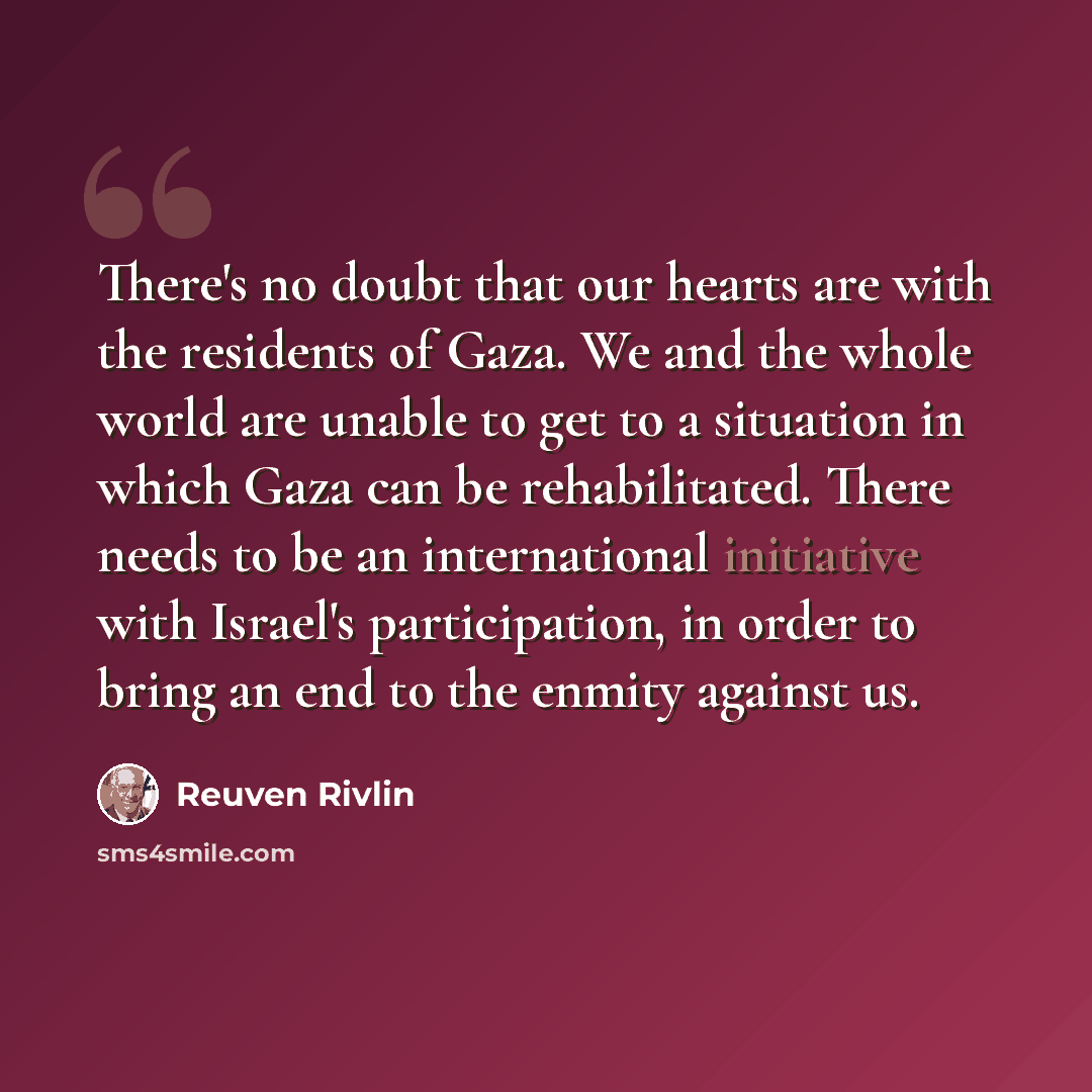 “There's no doubt that our hearts are with the residents of Gaza. We and the whole world are unable to get to a situation in which Gaza can be rehabilitated. There needs to be an international initiative with Israel's participation, in order to bring an end to the enmity against us.” quote by Reuven Rivlin