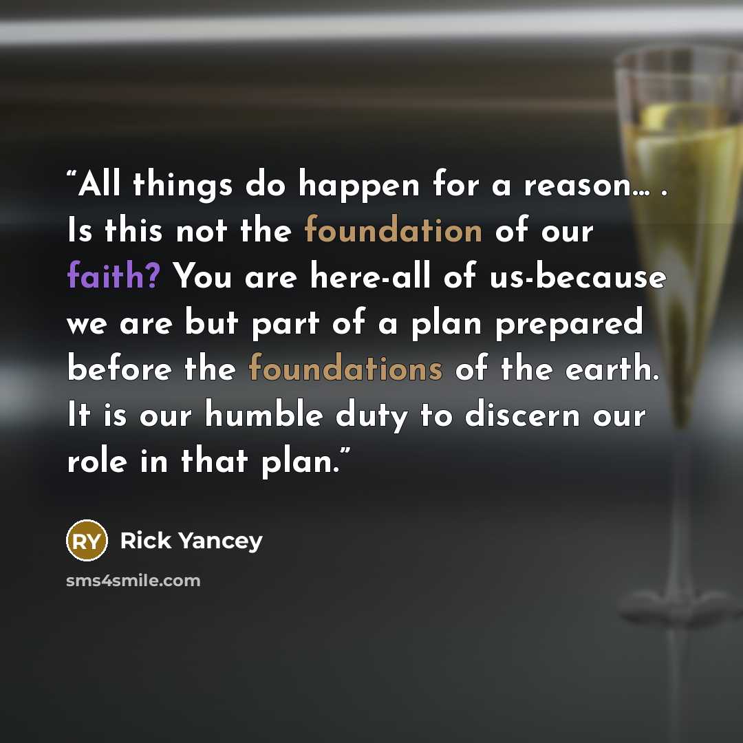 “All things do happen for a reason... . Is this not the foundation of our faith? You are here-all of us-because we are but part of a plan prepared before the foundations of the earth. It is our humble duty to discern our role in that plan.” quote by Rick Yancey