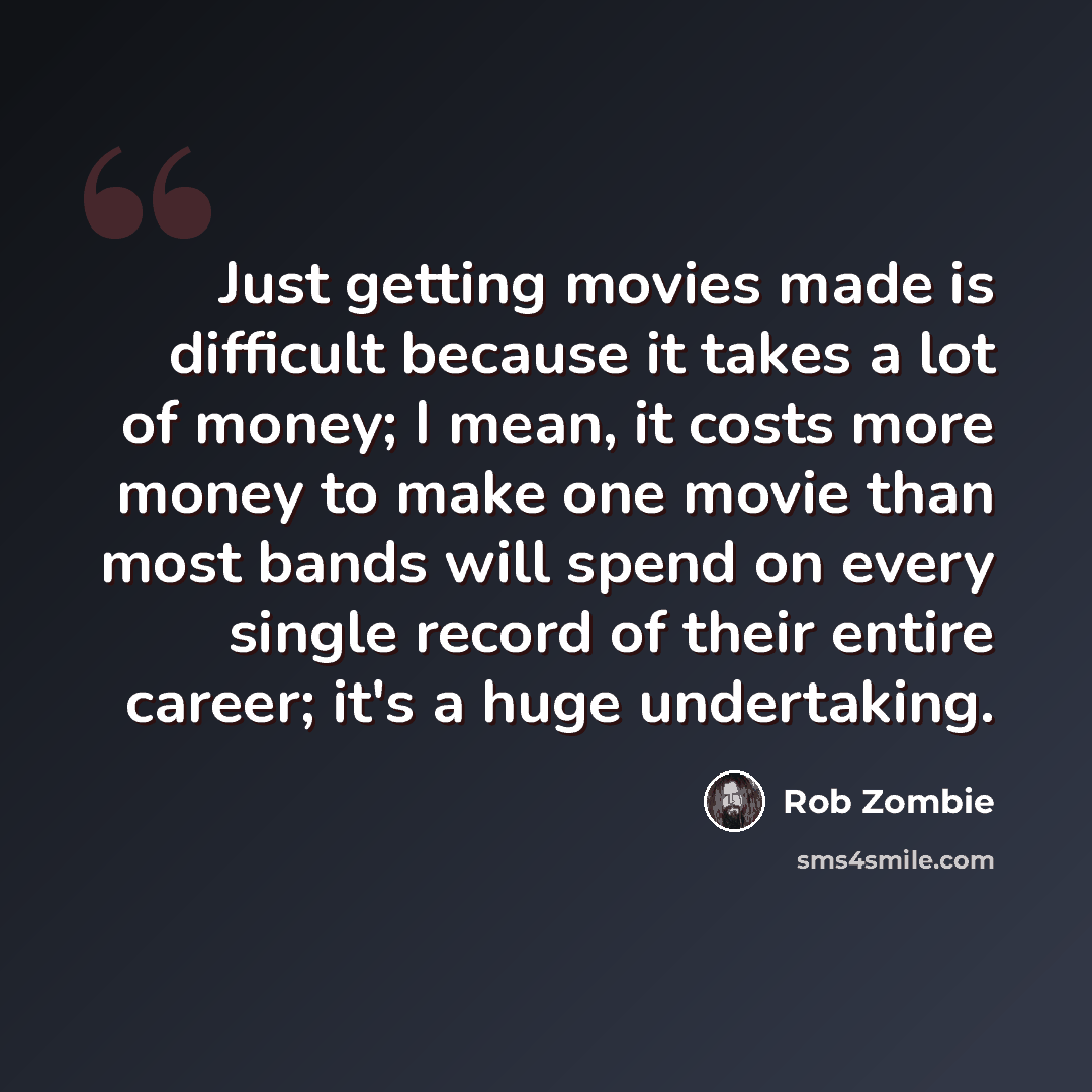 “Just getting movies made is difficult because it takes a lot of money; I mean, it costs more money to make one movie than most bands will spend on every single record of their entire career; it's a huge undertaking.” quote by Rob Zombie