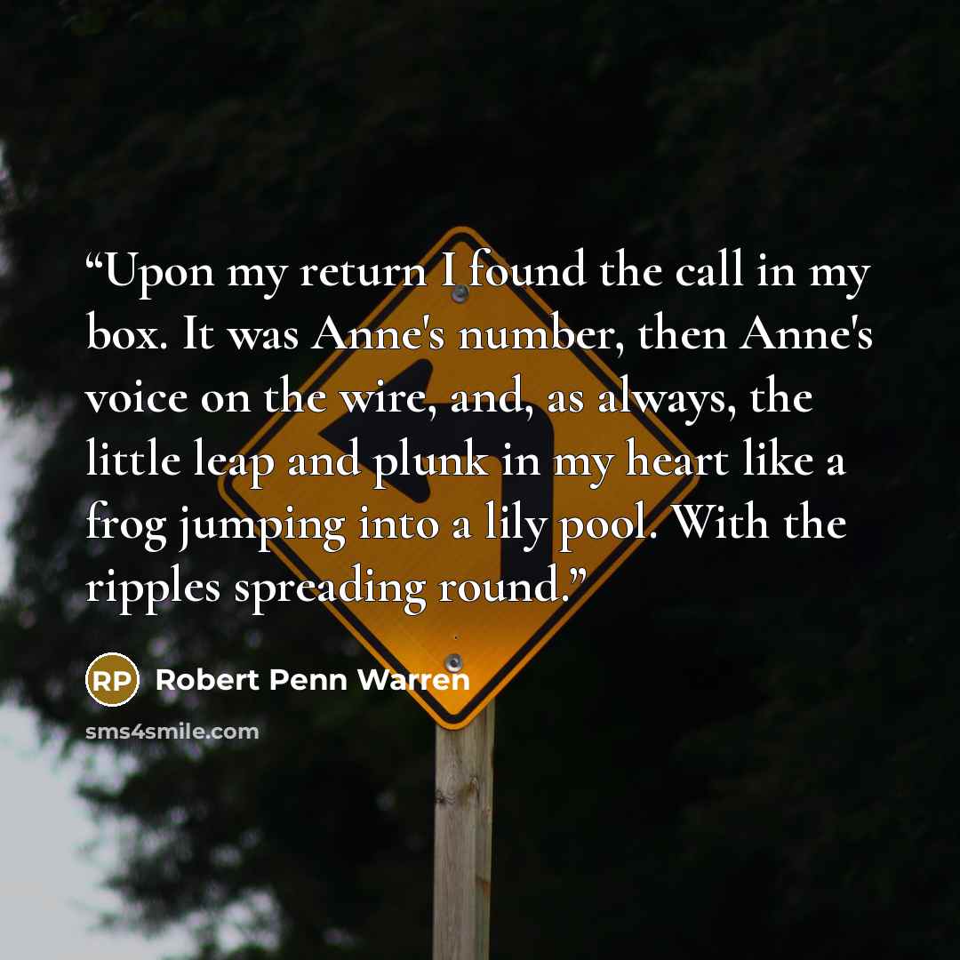 “Upon my return I found the call in my box. It was Anne's number, then Anne's voice on the wire, and, as always, the little leap and plunk in my heart like a frog jumping into a lily pool. With the ripples spreading round.” quote by Robert Penn Warren