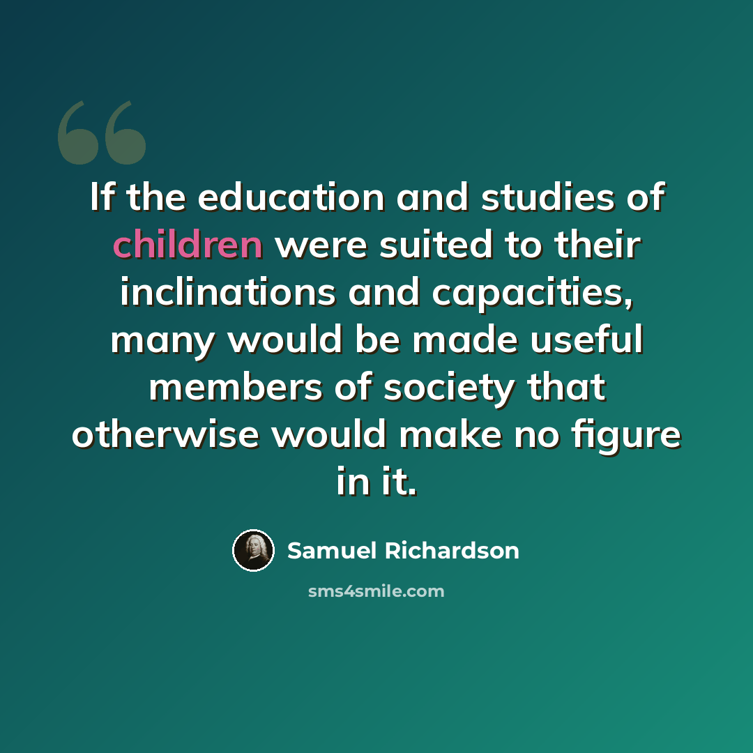 “If the education and studies of children were suited to their inclinations and capacities, many would be made useful members of society that otherwise would make no figure in it.” quote by Samuel Richardson
