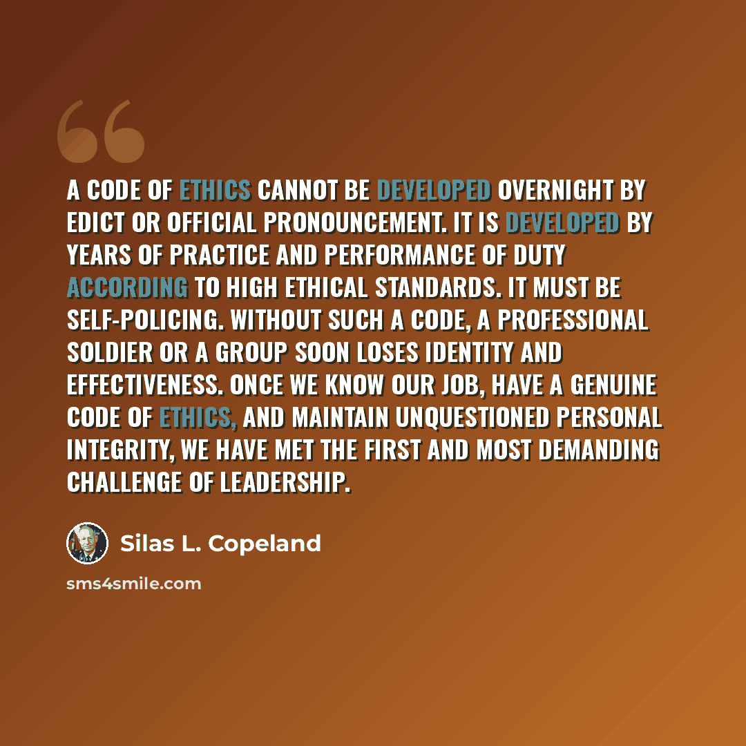 “A code of ethics cannot be developed overnight by edict or official pronouncement. It is developed by years of practice and performance of duty according to high ethical standards. It must be self-policing. Without such a code, a professional soldier or a group soon loses identity and…” quote by Silas L. Copeland