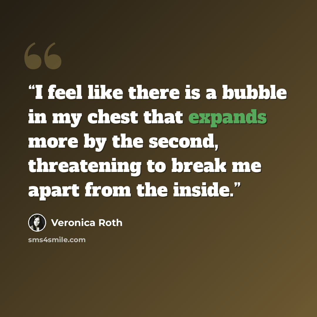 “I feel like there is a bubble in my chest that expands more by the second, threatening to break me apart from the inside.” quote by Veronica Roth