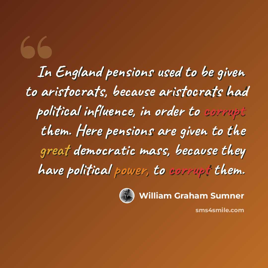 “In England pensions used to be given to aristocrats, because aristocrats had political influence, in order to corrupt them. Here pensions are given to the great democratic mass, because they have political power, to corrupt them.” quote by William Graham Sumner