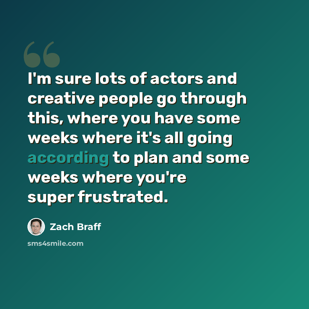 “I'm sure lots of actors and creative people go through this, where you have some weeks where it's all going according to plan and some weeks where you're super frustrated.” quote by Zach Braff