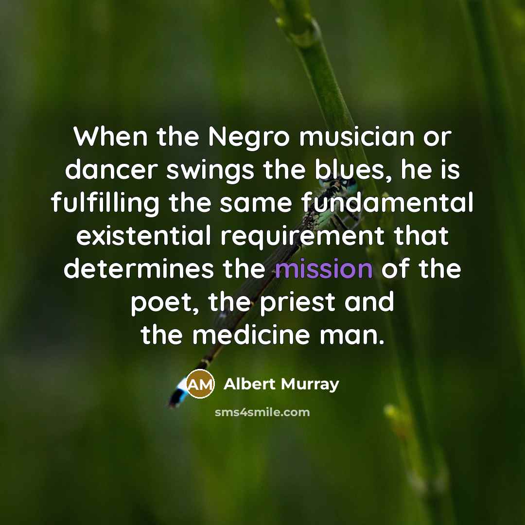 “When the Negro musician or dancer swings the blues, he is fulfilling the same fundamental existential requirement that determines the mission of the poet, the priest and the medicine man.” quote by Albert Murray