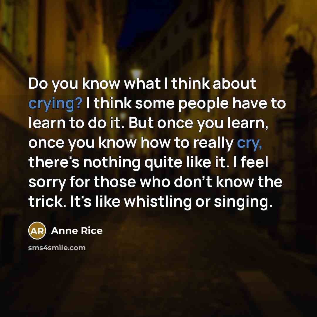 “Do you know what I think about crying? I think some people have to learn to do it. But once you learn, once you know how to really cry, there's nothing quite like it. I feel sorry for those who don't know the trick. It's like whistling or singing.” quote by Anne Rice