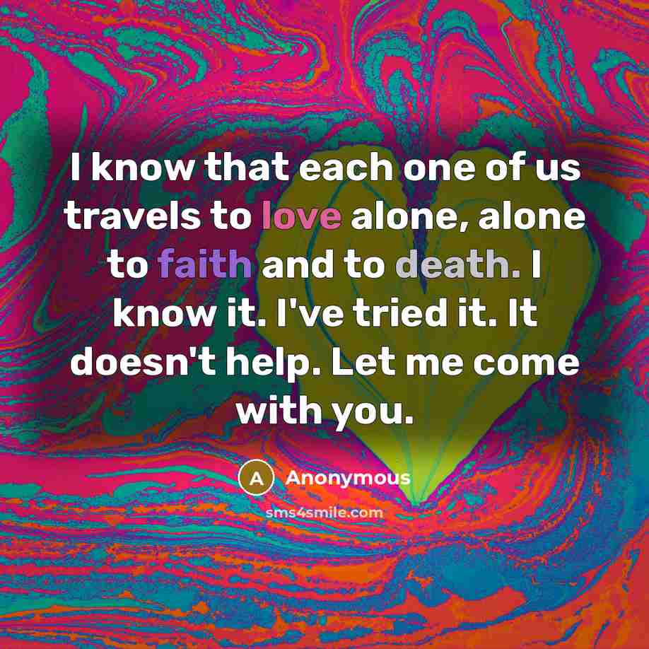 “I know that each one of us travels to love alone, alone to faith and to death. I know it. I've tried it. It doesn't help. Let me come with you.” quote by Anonymous
