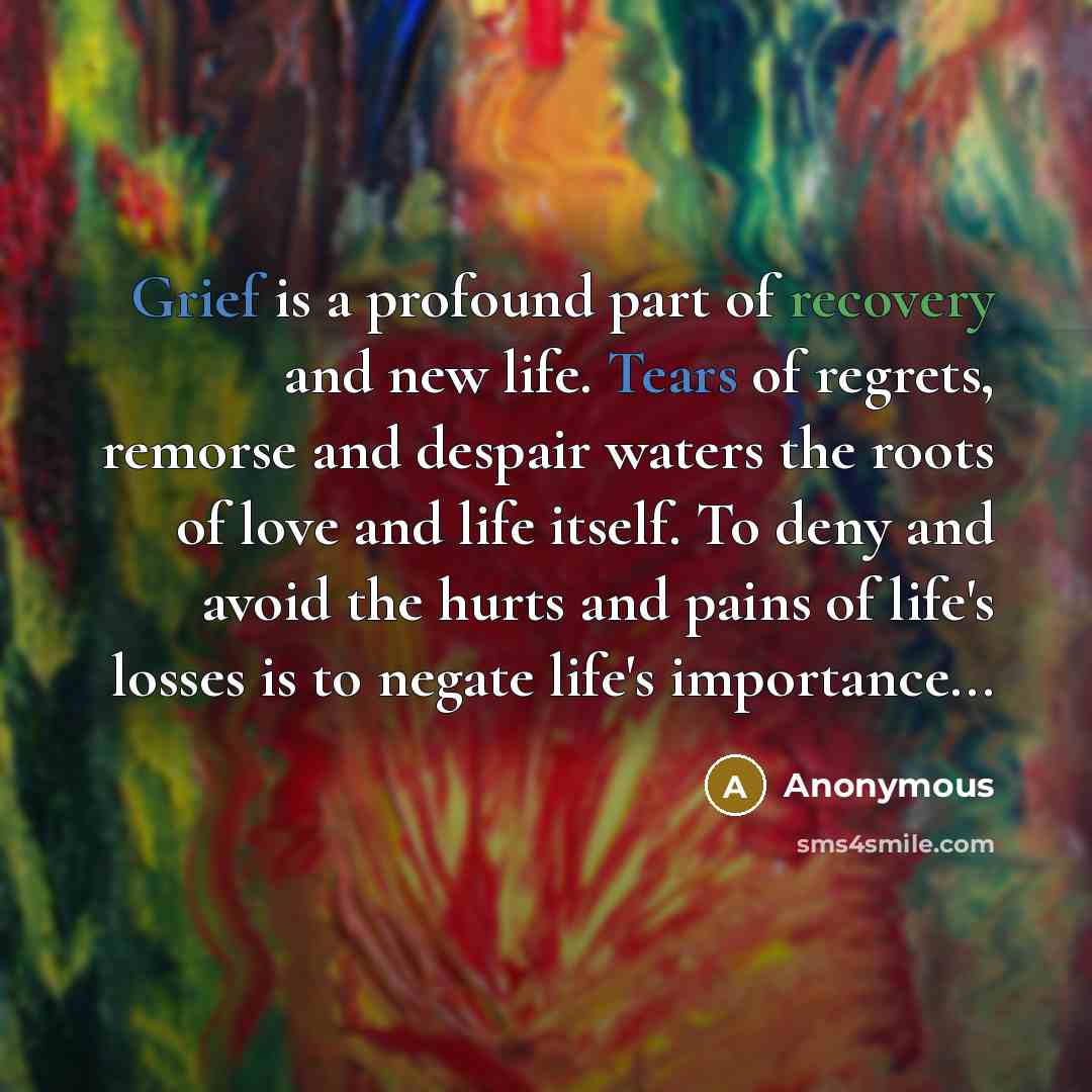 “Grief is a profound part of recovery and new life. Tears of regrets, remorse and despair waters the roots of love and life itself. To deny and avoid the hurts and pains of life's losses is to negate life's importance...” quote by Anonymous