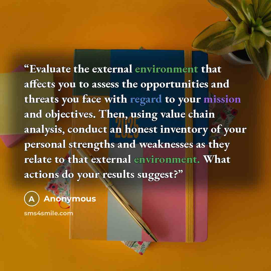 “Evaluate the external environment that affects you to assess the opportunities and threats you face with regard to your mission and objectives. Then, using value chain analysis, conduct an honest inventory of your personal strengths and weaknesses as they relate to that external environment. What…” quote by Anonymous