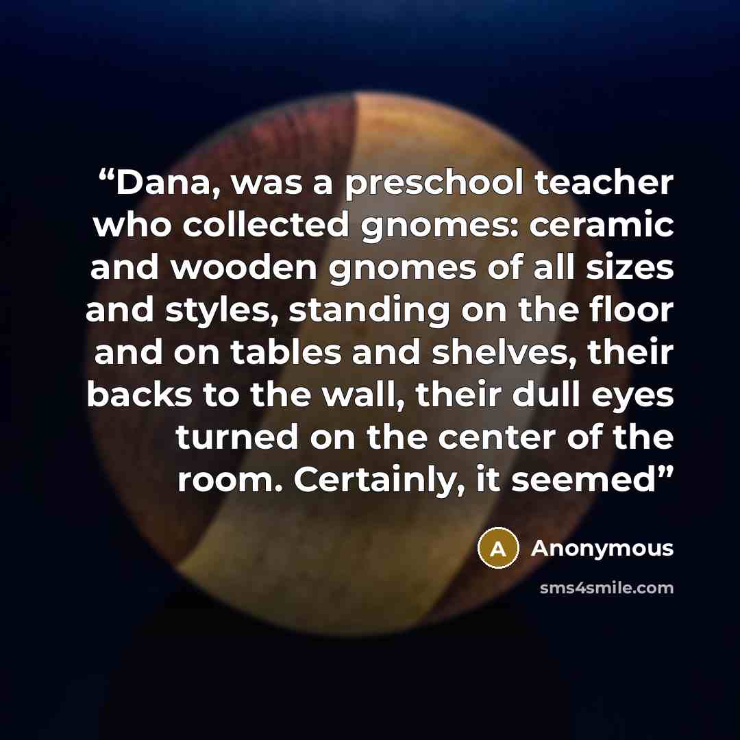 “Dana, was a preschool teacher who collected gnomes: ceramic and wooden gnomes of all sizes and styles, standing on the floor and on tables and shelves, their backs to the wall, their dull eyes turned on the center of the room. Certainly, it seemed” quote by Anonymous