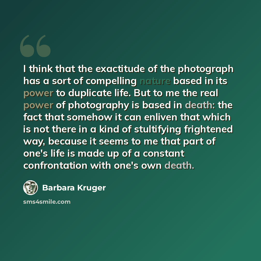 “I think that the exactitude of the photograph has a sort of compelling nature based in its power to duplicate life. But to me the real power of photography is based in death: the fact that somehow it can enliven that which is not there in a kind of stultifying frightened way, because it seems to…” quote by Barbara Kruger