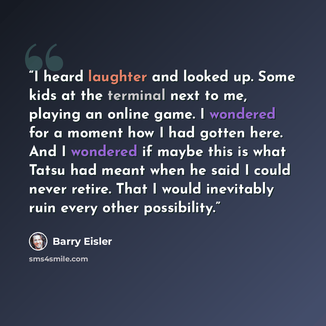 “I heard laughter and looked up. Some kids at the terminal next to me, playing an online game. I wondered for a moment how I had gotten here. And I wondered if maybe this is what Tatsu had meant when he said I could never retire. That I would inevitably ruin every other possibility.” quote by Barry Eisler