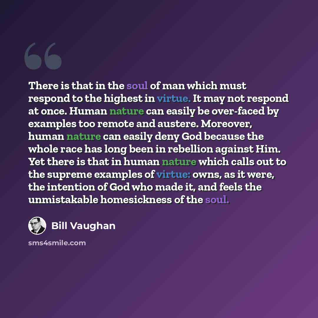 “There is that in the soul of man which must respond to the highest in virtue. It may not respond at once. Human nature can easily be over-faced by examples too remote and austere. Moreover, human nature can easily deny God because the whole race has long been in rebellion against Him. Yet there is…” quote by Bill Vaughan