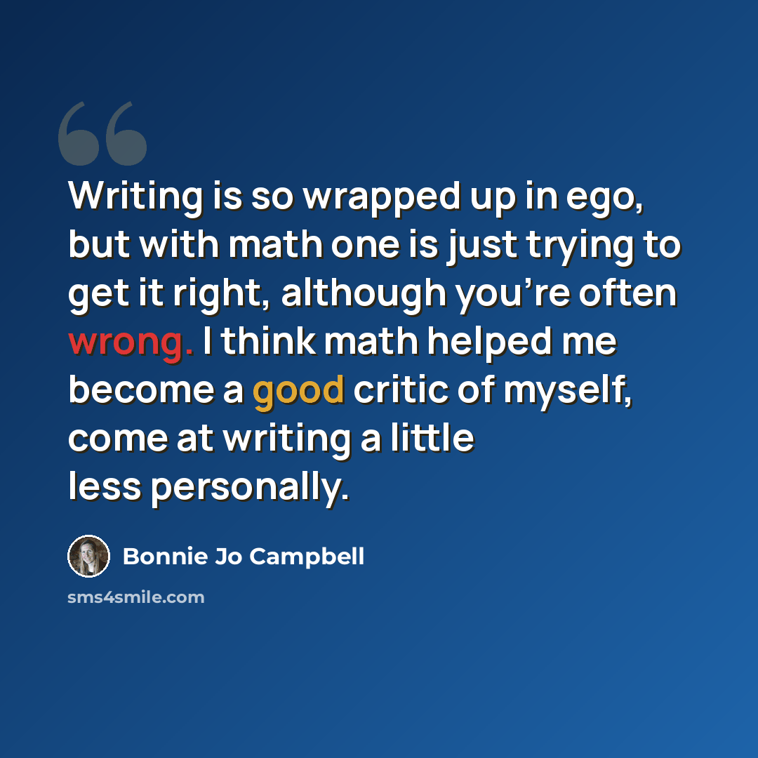 “Writing is so wrapped up in ego, but with math one is just trying to get it right, although you're often wrong. I think math helped me become a good critic of myself, come at writing a little less personally.” quote by Bonnie Jo Campbell