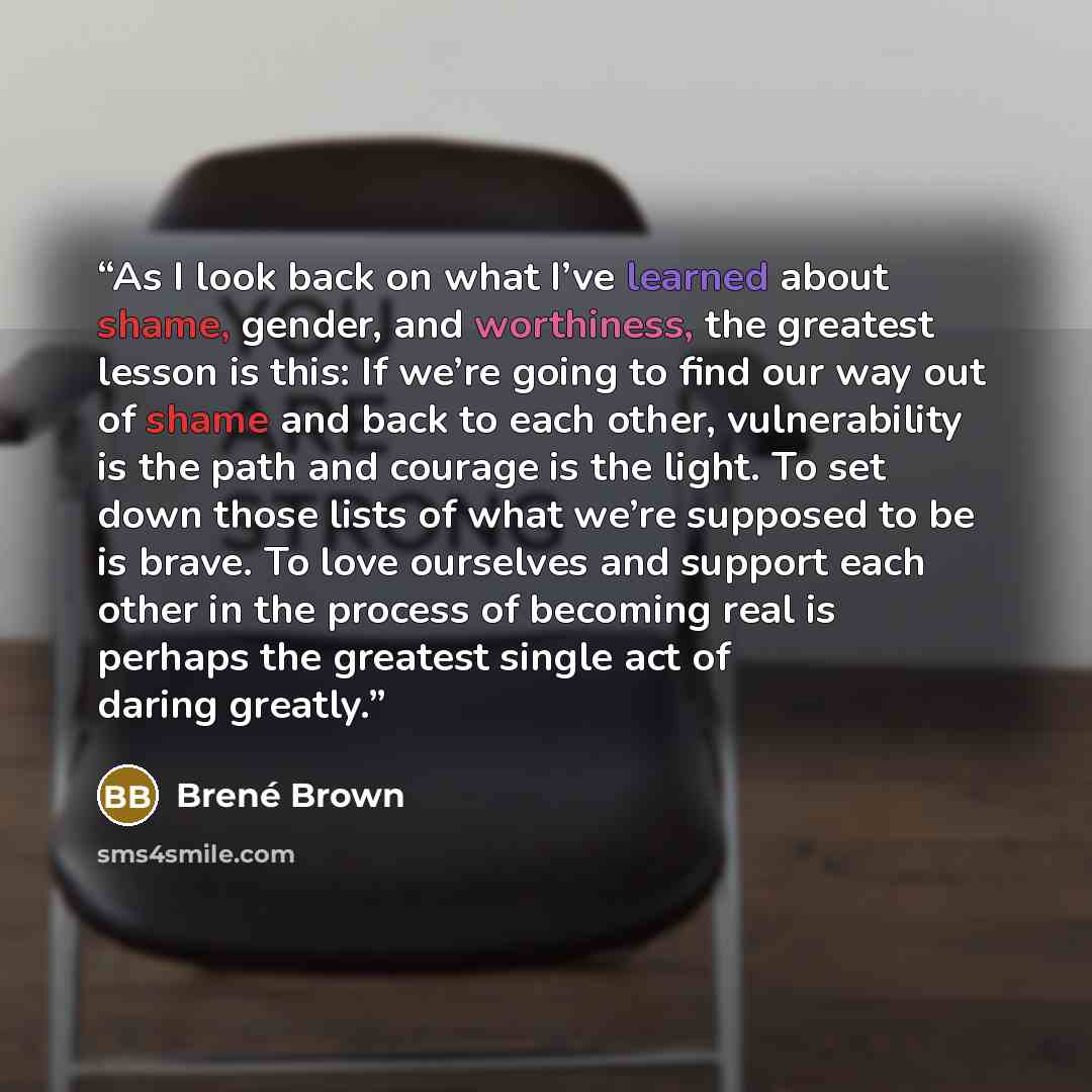 “As I look back on what I’ve learned about shame, gender, and worthiness, the greatest lesson is this: If we’re going to find our way out of shame and back to each other, vulnerability is the path and courage is the light. To set down those lists of what we’re supposed to be is brave. To love…” quote by Brené Brown