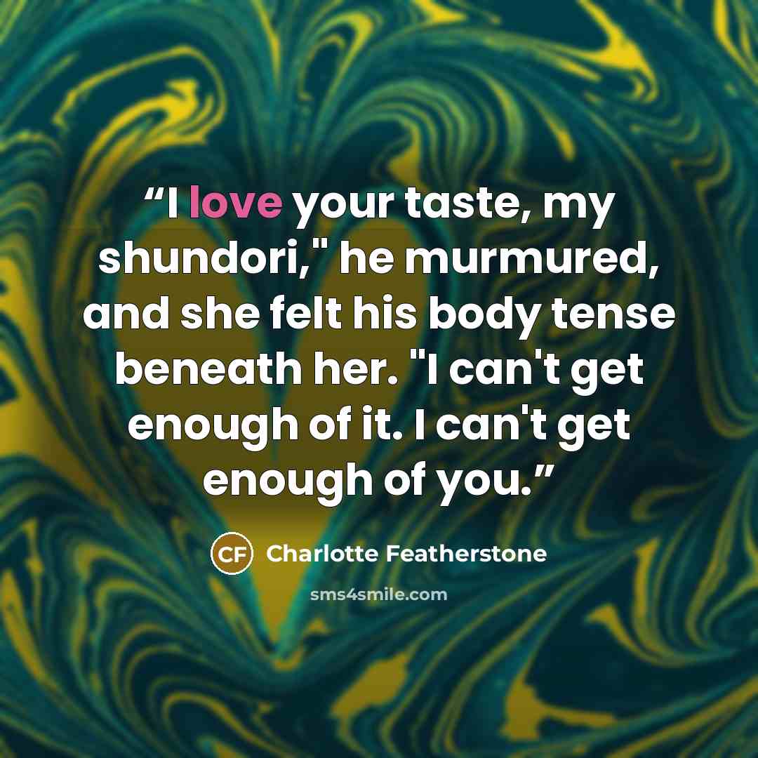“I love your taste, my shundori," he murmured, and she felt his body tense beneath her. "I can't get enough of it. I can't get enough of you.” quote by Charlotte Featherstone