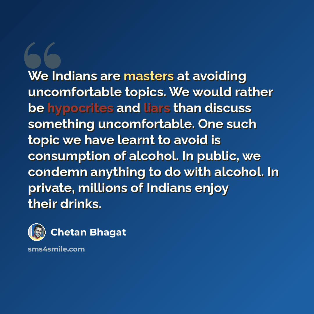 “We Indians are masters at avoiding uncomfortable topics. We would rather be hypocrites and liars than discuss something uncomfortable. One such topic we have learnt to avoid is consumption of alcohol. In public, we condemn anything to do with alcohol. In private, millions of Indians enjoy their…” quote by Chetan Bhagat