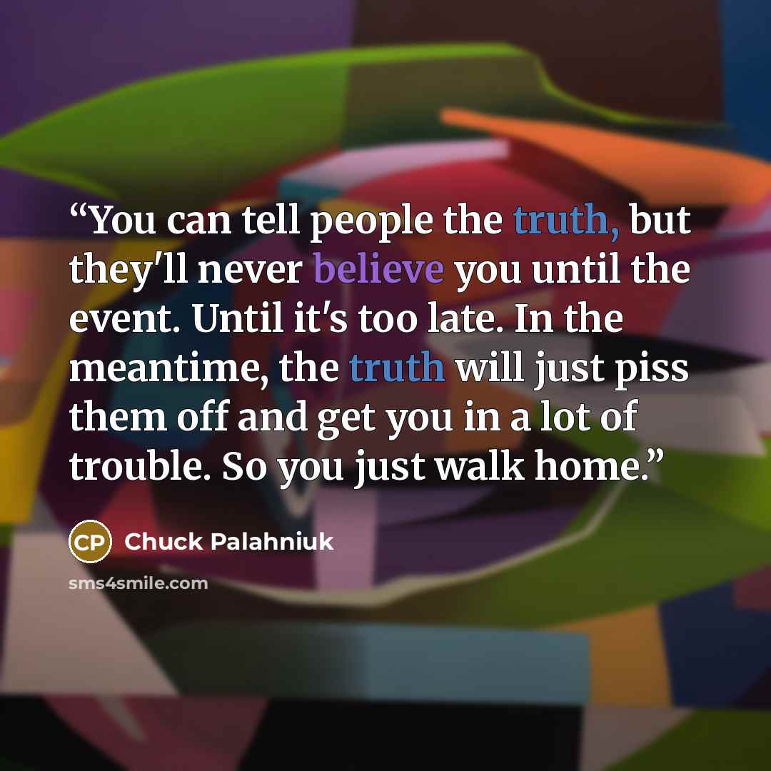 “You can tell people the truth, but they'll never believe you until the event. Until it's too late. In the meantime, the truth will just piss them off and get you in a lot of trouble. So you just walk home.” quote by Chuck Palahniuk