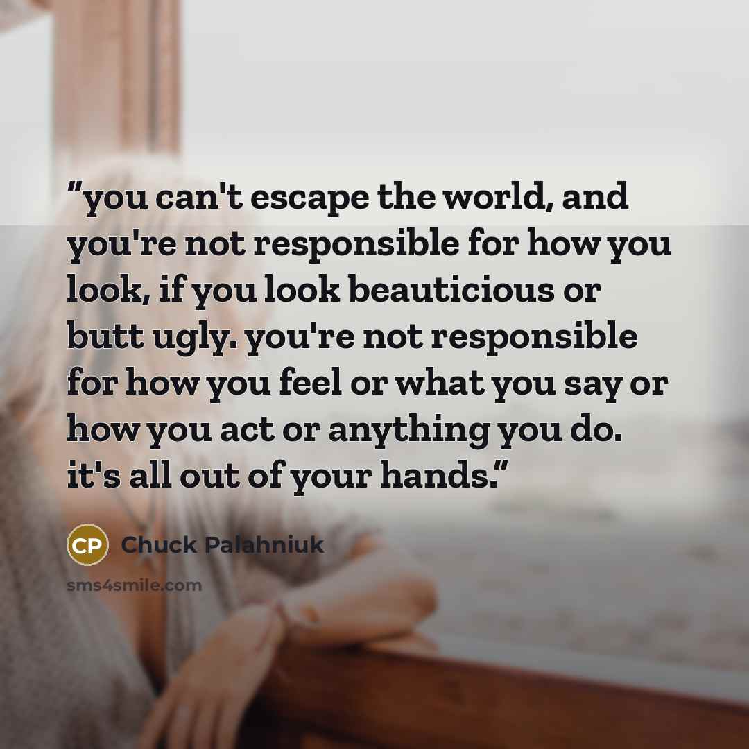 “you can't escape the world, and you're not responsible for how you look, if you look beauticious or butt ugly. you're not responsible for how you feel or what you say or how you act or anything you do. it's all out of your hands.” quote by Chuck Palahniuk