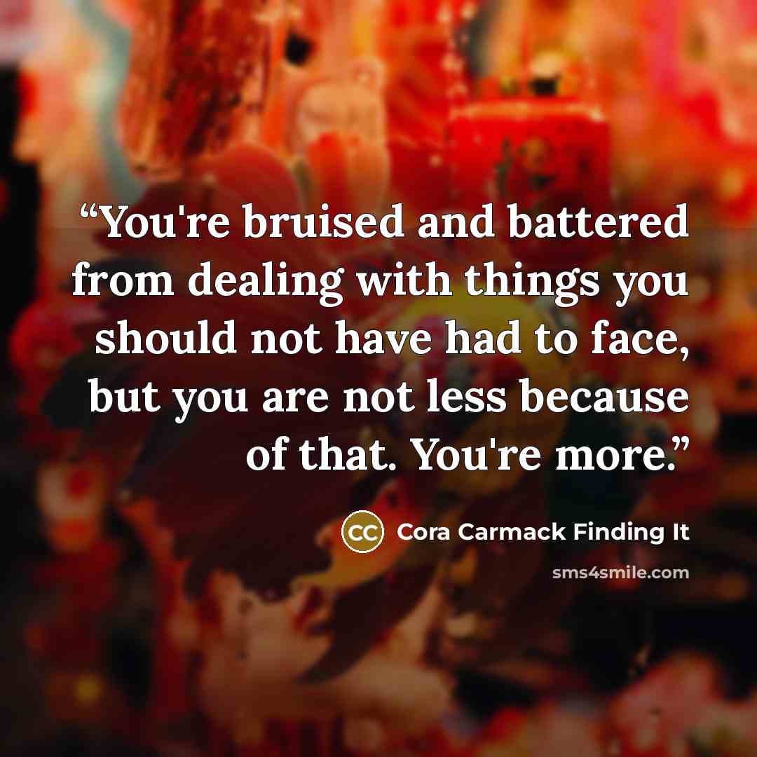 “You're bruised and battered from dealing with things you should not have had to face, but you are not less because of that. You're more.” quote by Cora Carmack Finding It