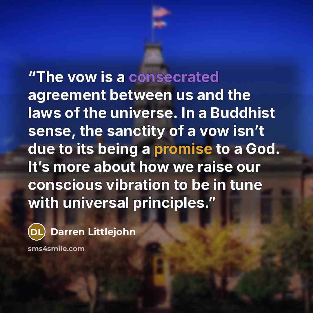 “The vow is a consecrated agreement between us and the laws of the universe. In a Buddhist sense, the sanctity of a vow isn’t due to its being a promise to a God. It’s more about how we raise our conscious vibration to be in tune with universal principles.” quote by Darren Littlejohn