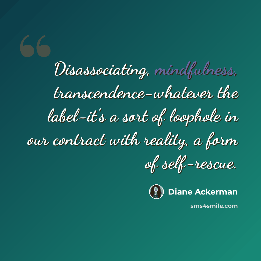 “Disassociating, mindfulness, transcendence-whatever the label-it's a sort of loophole in our contract with reality, a form of self-rescue.” quote by Diane Ackerman