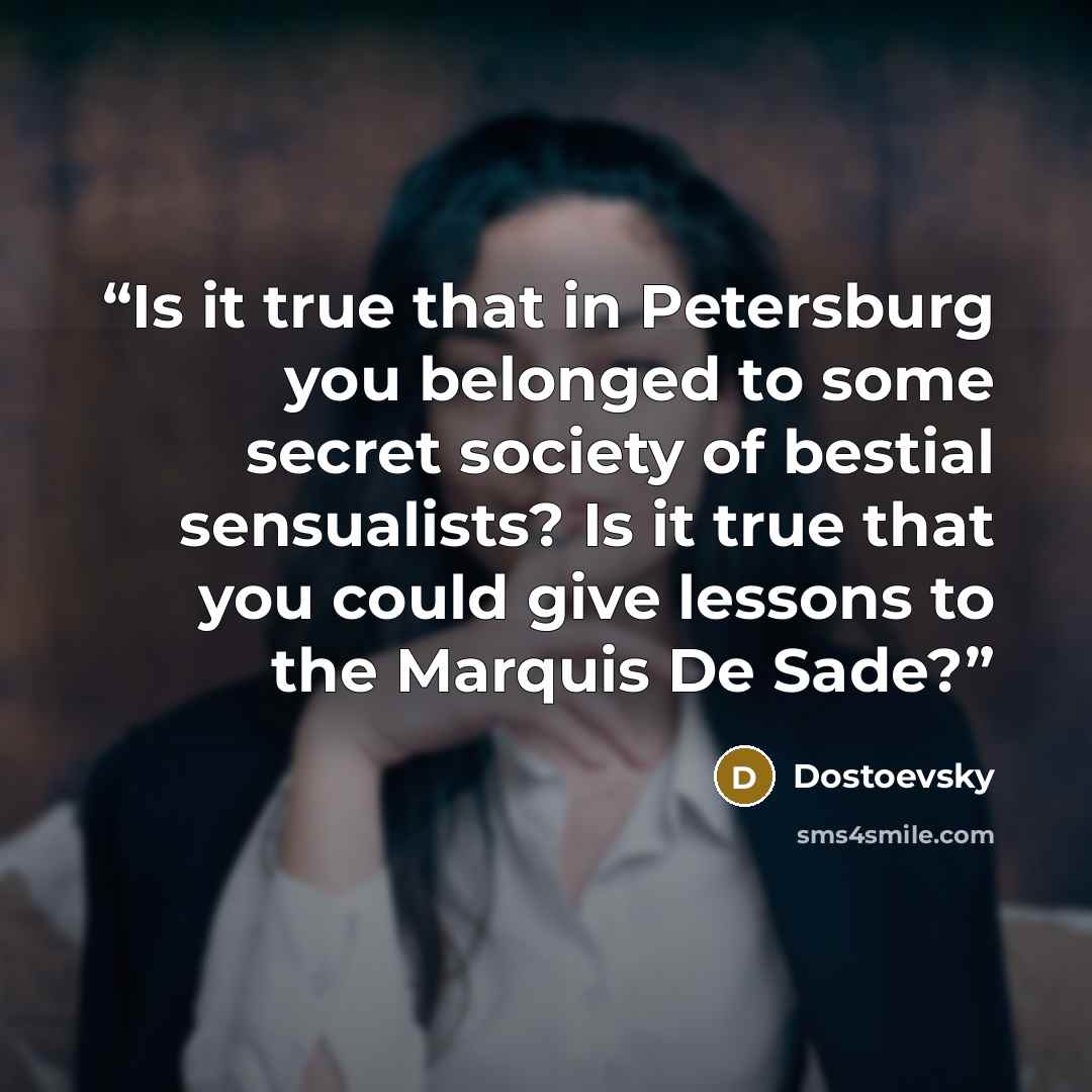 “Is it true that in Petersburg you belonged to some secret society of bestial sensualists? Is it true that you could give lessons to the Marquis De Sade?” quote by Dostoevsky