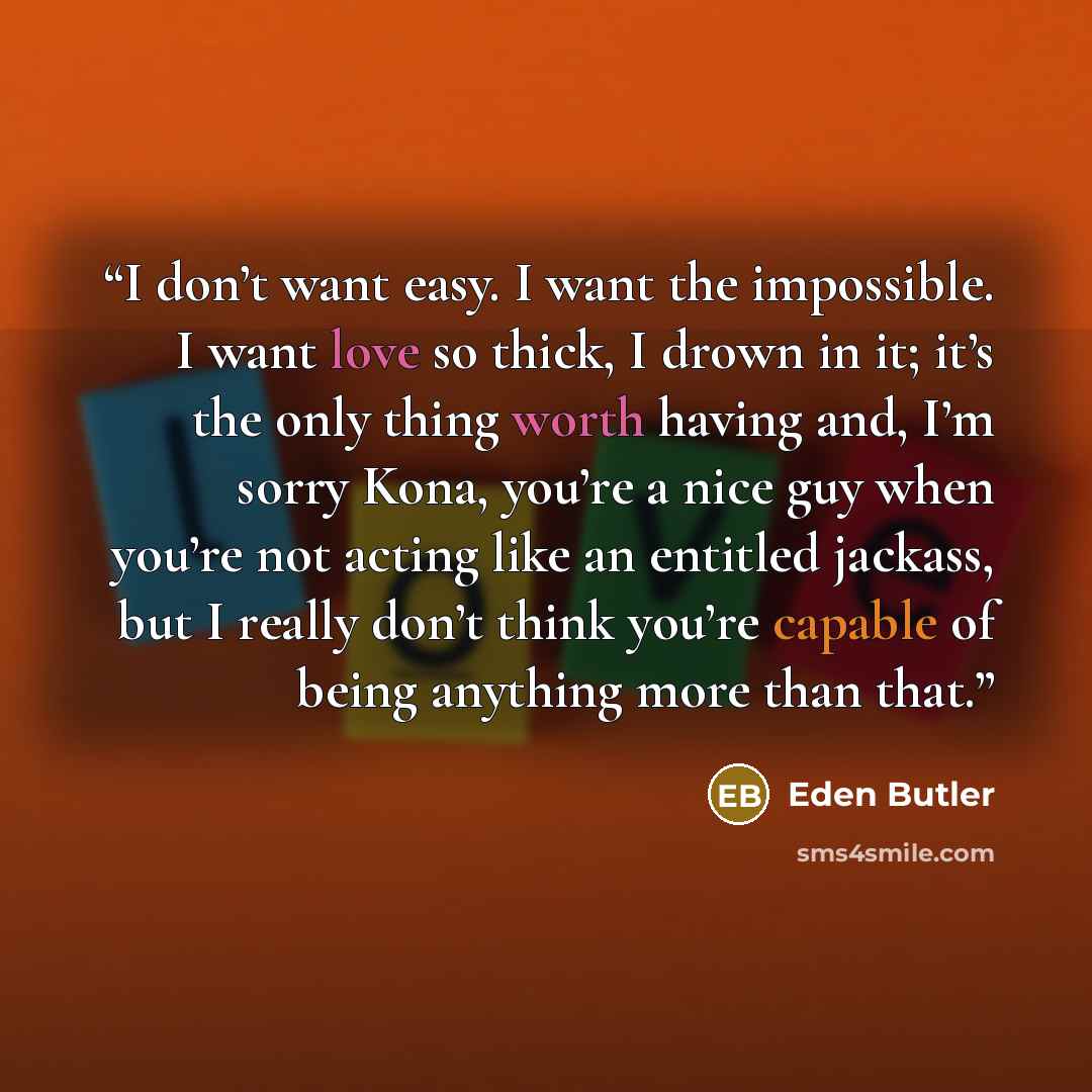 “I don’t want easy. I want the impossible. I want love so thick, I drown in it; it’s the only thing worth having and, I’m sorry Kona, you’re a nice guy when you’re not acting like an entitled jackass, but I really don’t think you’re capable of being anything more than that.” quote by Eden Butler