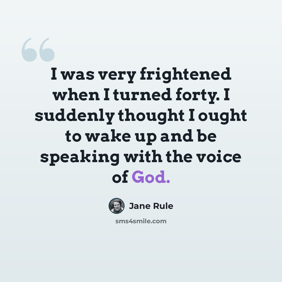 “I was very frightened when I turned forty. I suddenly thought I ought to wake up and be speaking with the voice of God.” quote by Jane Rule