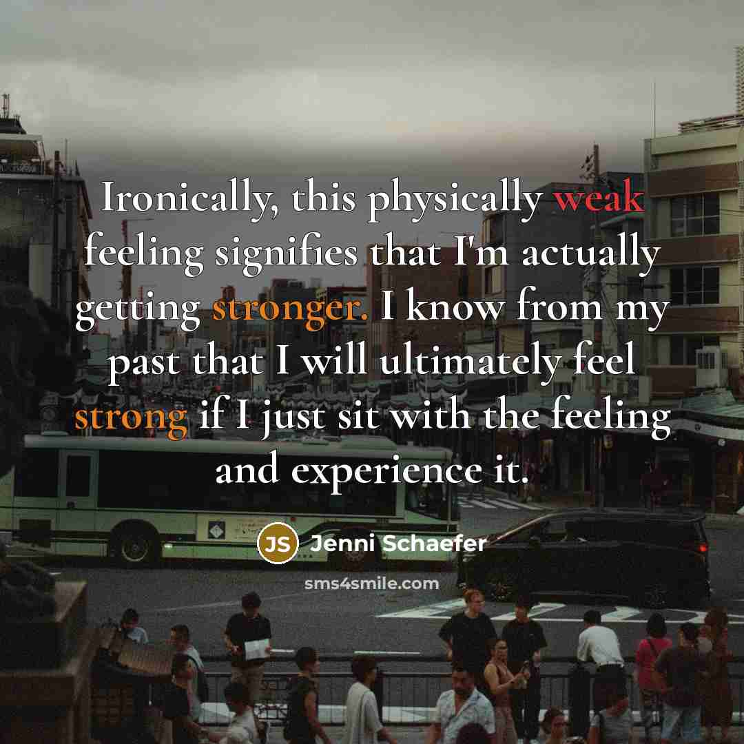 “Ironically, this physically weak feeling signifies that I'm actually getting stronger. I know from my past that I will ultimately feel strong if I just sit with the feeling and experience it.” quote by Jenni Schaefer