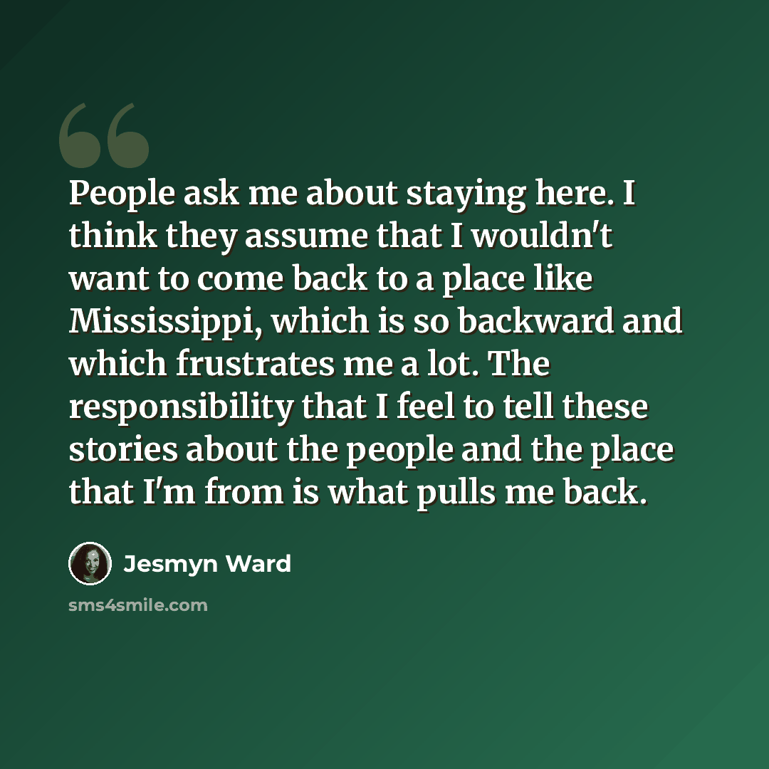 “People ask me about staying here. I think they assume that I wouldn't want to come back to a place like Mississippi, which is so backward and which frustrates me a lot. The responsibility that I feel to tell these stories about the people and the place that I'm from is what pulls me back.” quote by Jesmyn Ward