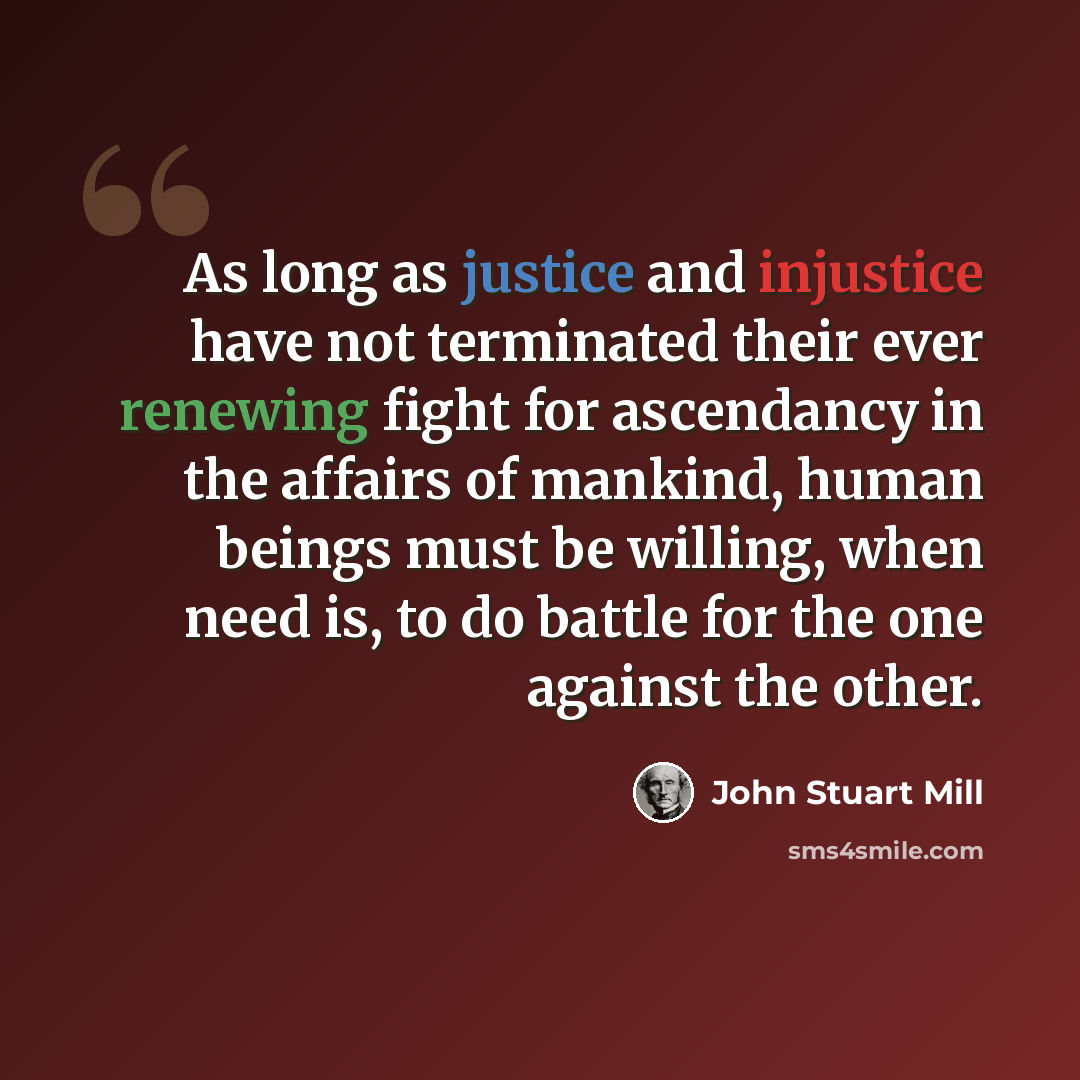 “As long as justice and injustice have not terminated their ever renewing fight for ascendancy in the affairs of mankind, human beings must be willing, when need is, to do battle for the one against the other.” quote by John Stuart Mill