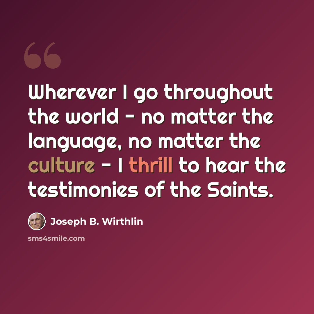 “Wherever I go throughout the world - no matter the language, no matter the culture - I thrill to hear the testimonies of the Saints.” quote by Joseph B. Wirthlin