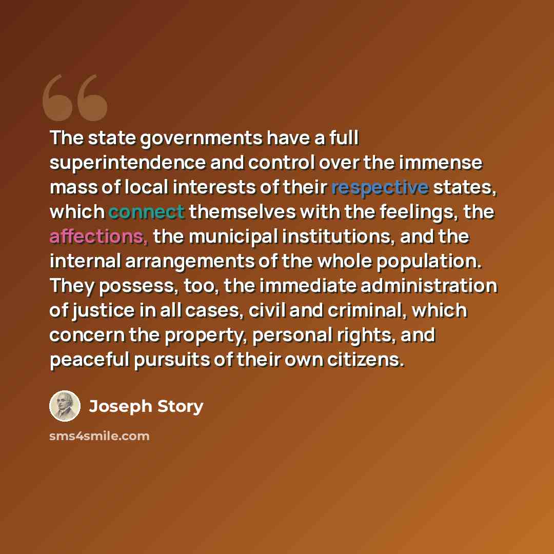 “The state governments have a full superintendence and control over the immense mass of local interests of their respective states, which connect themselves with the feelings, the affections, the municipal institutions, and the internal arrangements of the whole population. They possess, too, the…” quote by Joseph Story