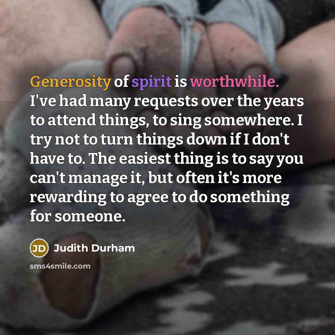 “Generosity of spirit is worthwhile. I've had many requests over the years to attend things, to sing somewhere. I try not to turn things down if I don't have to. The easiest thing is to say you can't manage it, but often it's more rewarding to agree to do something for someone.” quote by Judith Durham