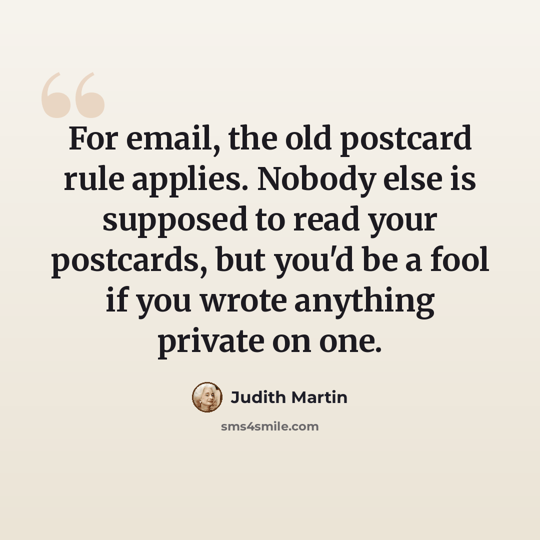 “For email, the old postcard rule applies. Nobody else is supposed to read your postcards, but you'd be a fool if you wrote anything private on one.” quote by Judith Martin