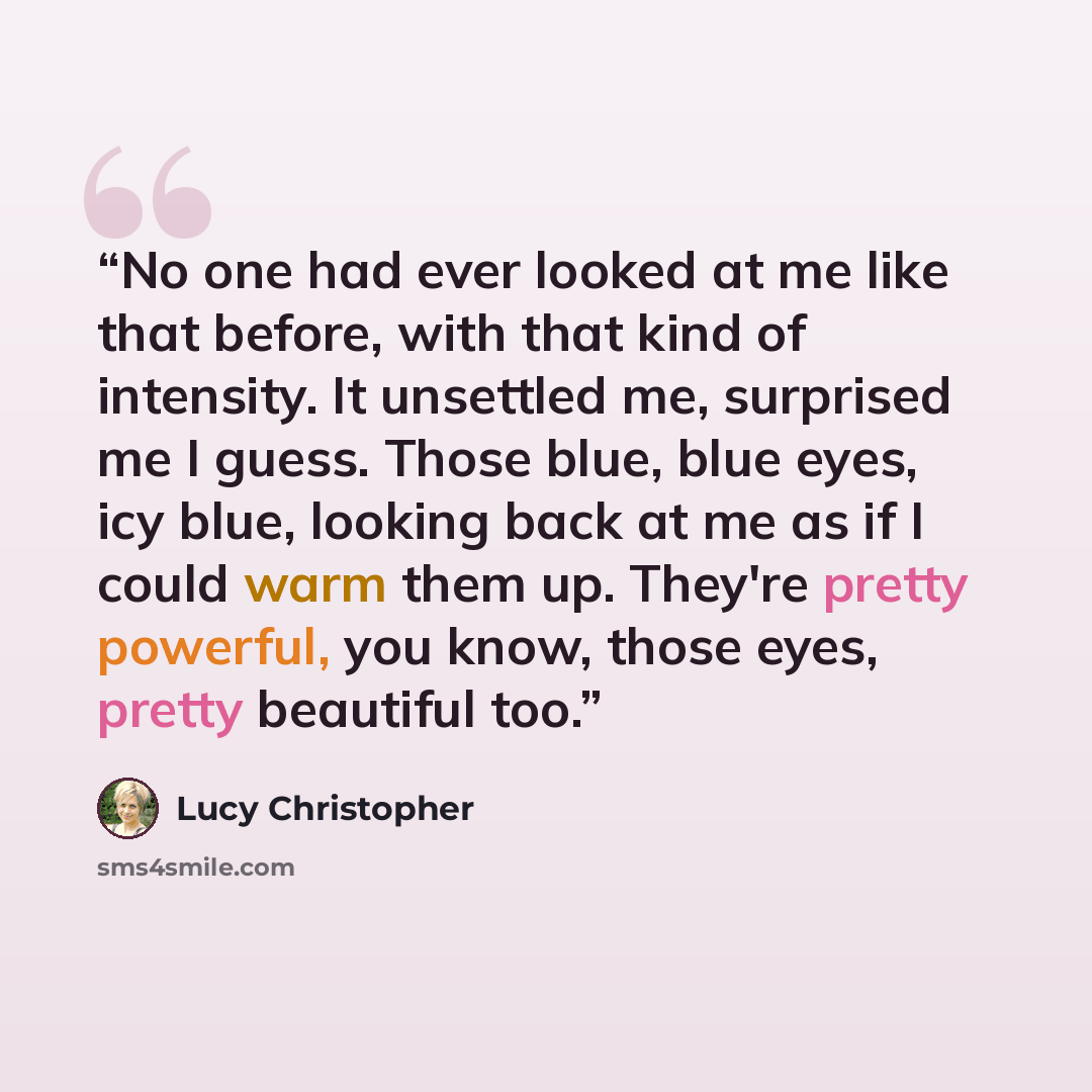 “No one had ever looked at me like that before, with that kind of intensity. It unsettled me, surprised me I guess. Those blue, blue eyes, icy blue, looking back at me as if I could warm them up. They're pretty powerful, you know, those eyes, pretty beautiful too.” quote by Lucy Christopher
