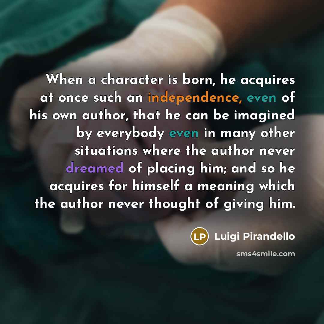 “When a character is born, he acquires at once such an independence, even of his own author, that he can be imagined by everybody even in many other situations where the author never dreamed of placing him; and so he acquires for himself a meaning which the author never thought of giving him.” quote by Luigi Pirandello