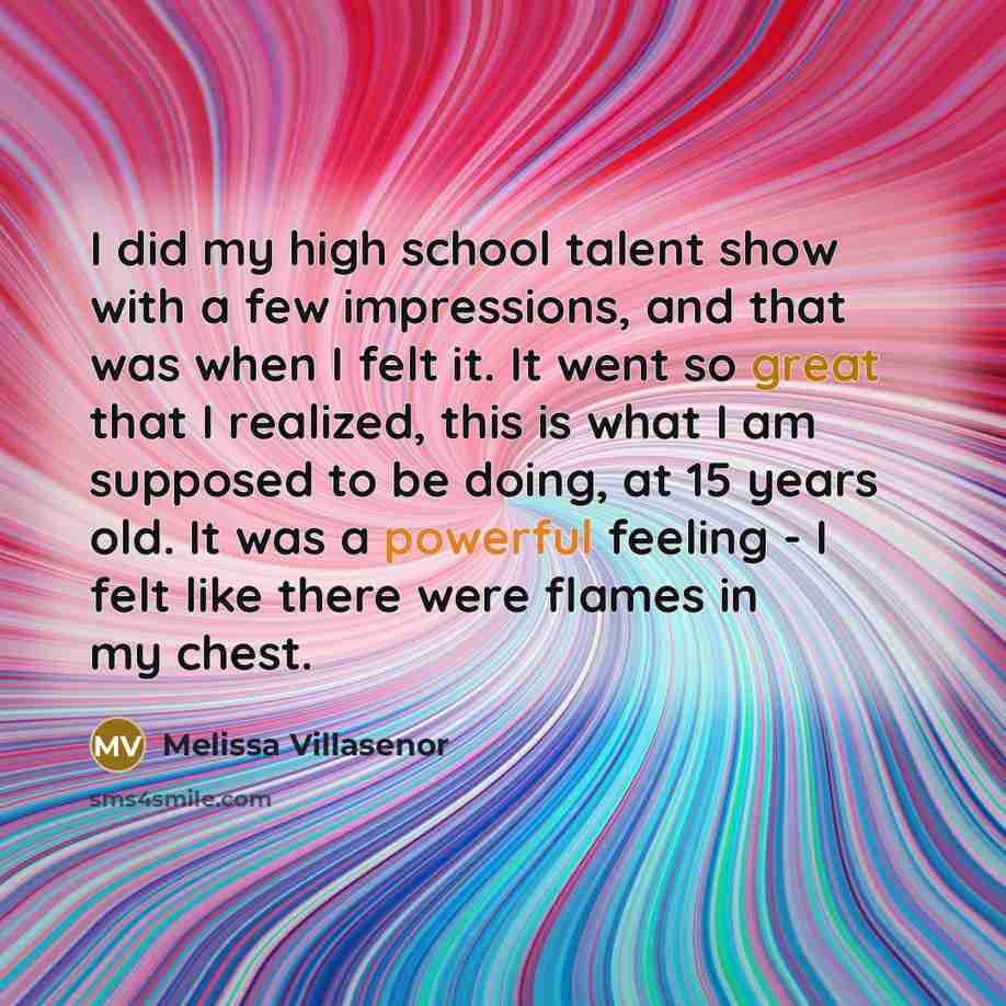 “I did my high school talent show with a few impressions, and that was when I felt it. It went so great that I realized, this is what I am supposed to be doing, at 15 years old. It was a powerful feeling - I felt like there were flames in my chest.” quote by Melissa Villasenor