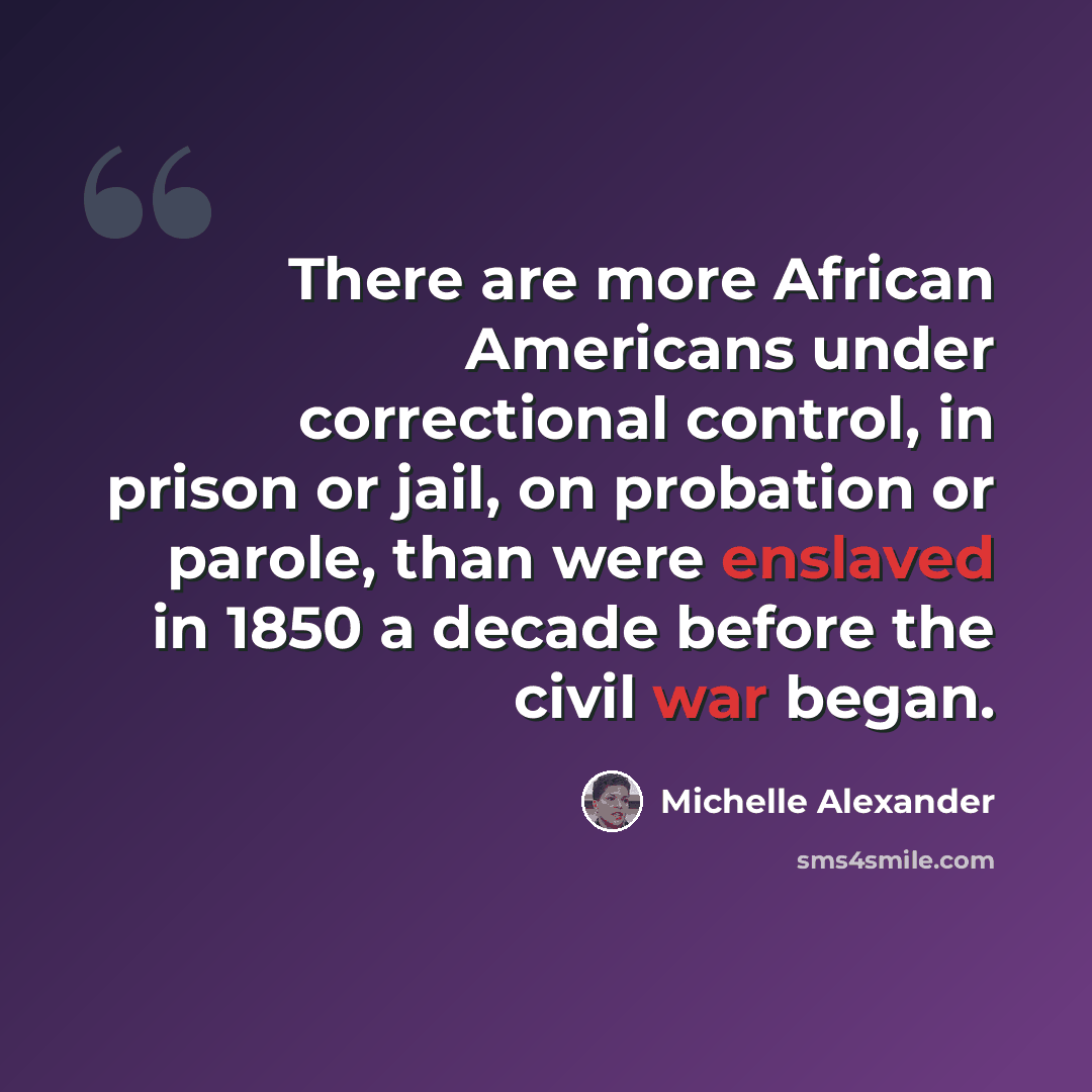 “There are more African Americans under correctional control, in prison or jail, on probation or parole, than were enslaved in 1850 a decade before the civil war began.” quote by Michelle Alexander